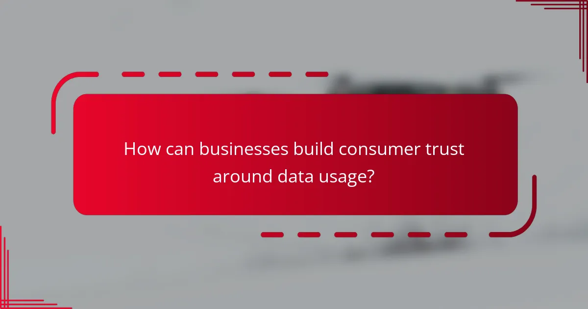 How can businesses build consumer trust around data usage?